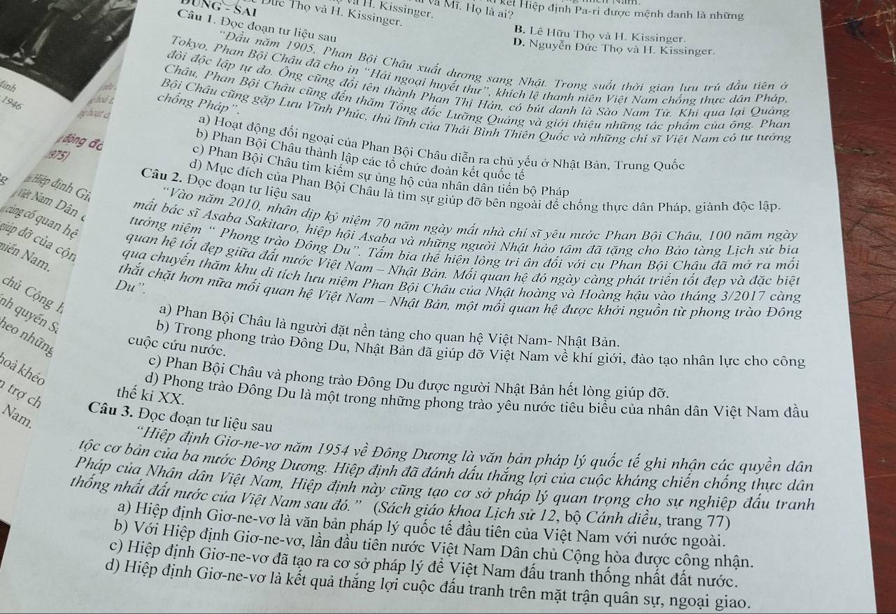 Và Mĩ. Họ là ai?
V H. Kissinger.
ket Hiệp định Pa-ri được mệnh danh là những
NG-SA Dực Thọ và H. Kissinger.
Câu 1. Đọc đoạn tư liệu sau
B. Lê Hữu Thọ và H. Kissinger.
D. Nguyễn Đức Thọ và H. Kissinger.
'Đầu năm 1905, Phan Bội Châu xuất dương sang Nhật. Trong suốt thời gian lưu trú đầu tiên ở
Tokyo, Phan Bội Châu đã cho in “Hải ngoại huyết thư”, khích lệ thanh niên Việt Nam chống thực dân Pháp
linh
đồi độc lập tự đo. Ông cũng đổi tên thành Phan Thị Hán, có bút danh là Sào Nam Tử. Khi qua lại Quảng
Châu, Phan Bội Châu cũng đến thăm Tổng đốc Lưỡng Quảng và giới thiệu những tác phẩm của ông. Phan
1946
ghit chống Pháp'.
lg hoạt d
ine Bội Châu cũng gặp Lưu Vĩnh Phúc, thủ lĩnh của Thái Bình Thiên Quốc và những chí sĩ Việt Nam có tư tưởng
a) Hoạt động đối ngoại của Phan Bội Châu diễn ra chủ yếu ở Nhật Bản, Trung Quốc
b) Phan Bội Châu thành lập các tổ chức đoàn kết quốc tế
động độ c) Phan Bội Châu tìm kiếm sự ủng hộ của nhân dân tiến bộ Pháp
975) Câu 2. Đọc đoạn tư liệu sau
d) Mục đích của Phan Bội Châu là tìm sự giúp đỡ bên ngoài để chống thực dân Pháp, giành độc lập.
Hiệp định Gi 'Vào năm 2010, nhân dịp kỷ niệm 70 năm ngày mất nhà chí sĩ yêu nước Phan Bội Châu, 100 năm ngày
mất bác sĩ Asaba Sakitaro, hiệp hội Asaba và những người Nhật hảo tâm đã tặng cho Bảo tàng Lịch sử bia
Nệt Nam Dân c tưởng niệm ' Phong trào Đồng Du”. Tấm bia thể hiện lòng tri ân đối với cụ Phan Bồi Châu đã mở ra mối
cùng cố quan hệ đúp đỡ của cộn qua chuyến thăm khu di tích lưu niệm Phan Bội Châu của Nhật hoàng và Hoàng hậu vào tháng 3/2017 càng
quan hệ tốt đẹp giữa đất nước Việt Nam - Nhật Bản. Mối quan hệ đó ngày càng phát triển tốt đẹp và đặc biệt
niền Nam. thắt chặt hơn nữa mối quan hệ Việt Nam - Nhật Bản, một mối quan hệ được khởi nguồn từ phong trào Đông
Du ”.
chủ Cộng h
nh quyển S:
a) Phan Bội Châu là người đặt nền tảng cho quan hệ Việt Nam- Nhật Bản.
neo những
cuộc cứu nước.
b) Trong phong trào Đông Du, Nhật Bản đã giúp đỡ Việt Nam về khí giới, đào tạo nhân lực cho công
hoà khéo
c) Phan Bội Châu và phong trào Đông Du được người Nhật Bản hết lòng giúp đỡ.
trợ ch
thế ki XX.
d) Phong trào Đông Du là một trong những phong trào yêu nước tiêu biểu của nhân dân Việt Nam đầu
Nam.
Câu 3. Đọc đoạn tư liệu sau
*Hiệp định Giơ-ne-vơ năm 1954vhat e Đông Dương là văn bản pháp lý quốc tế ghi nhận các quyền dân
tộc cơ bản của ba nước Đông Dương. Hiệp định đã đánh dấu thắng lợi của cuộc kháng chiến chống thực dân
Pháp của Nhân dân Việt Nam, Hiệp định này cũng tạo cơ sở pháp lý quan trọng cho sự nghiệp đấu tranh
thống nhất đất nước của Việt Nam sau đó.” (Sách giáo khoa Lịch sử 12, bộ Cánh diều, trang 77)
a) Hiệp định Giơ-ne-vơ là văn bản pháp lý quốc tế đầu tiên của Việt Nam với nước ngoài.
b) Với Hiệp định Giơ-ne-vơ, lần đầu tiên nước Việt Nam Dân chủ Cộng hòa được công nhận.
c) Hiệp định Giơ-ne-vơ đã tạo ra cơ sở pháp lý đề Việt Nam đấu tranh thống nhất đất nước.
d) Hiệp định Giơ-ne-vơ là kết quả thắng lợi cuộc đấu tranh trên mặt trận quân sự, ngoại giao.