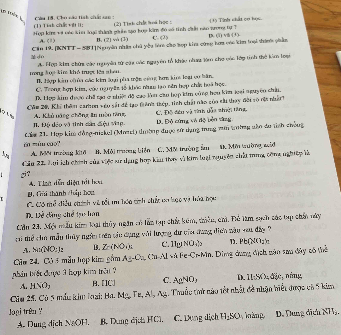 in toàn họ
Câu 18. Cho các tính chất sau :
(1) Tính chất vật lí; (2) Tính chất hoá học ; (3) Tính chất cơ học.
Hợp kim và các kim loại thành phần tạo hợp kim đó có tính chất nào tương tự ?
A. (1) B. (2) và (3) C. (2) D. (l) và (3).
Câu 19. [KNTT - SBT]Nguyên nhân chủ yếu làm cho họp kim cứng hơn các kim loại thành phần
là do
A. Hợp kim chứa các nguyên tử của các nguyên tố khác nhau làm cho các lớp tinh thể kim loại
trong hợp kim khó trượt lên nhau.
B. Hợp kim chứa các kim loại pha trộn cứng hơn kim loại cơ bản.
C. Trong hợp kim, các nguyên tố khác nhau tạo nên hợp chất hoá học.
D. Hợp kim được chế tạo ở nhiệt độ cao làm cho họp kim cứng hơn kim loại nguyên chất.
Câu 20. Khi thêm carbon vào sắt để tạo thành thép, tính chất nào của sắt thay đồi rõ rệt nhất?
10 nào A. Khả năng chống ăn mòn tăng. C. Độ dẻo và tính dẫn nhiệt tăng.
B. Độ dẻo và tính dẫn điện tăng. D. Độ cứng và độ bền tăng.
Câu 21. Hợp kim đồng-nickel (Monel) thường được sử dụng trong môi trường nào do tính chống
ăn mòn cao?
lựra A. Môi trường khô B. Môi trường biển C. Môi trường ẩm D. Môi trường acid
Câu 22. Lợi ích chính của việc sử dụng hợp kim thay vì kim loại nguyên chất trong công nghiệp là
gi?
A. Tính dẫn điện tốt hơn
B. Giá thành thấp hơn
n
C. Có thể điều chỉnh và tối ưu hóa tính chất cơ học và hóa học
D. Dễ dàng chế tạo hơn
Câu 23. Một mẫu kim loại thủy ngân có lẫn tạp chất kẽm, thiếc, chì. Để làm sạch các tạp chất này
có thể cho mẫu thủy ngân trên tác dụng với lượng dư của dung dịch nào sau đây ?
A. Sn(NO_3)_2 B. Zn(NO_3)_2 C. Hg(NO_3)_2 D. Pb(NO_3)_2
Câu 24. Có 3 mẫu họp kim gồm / Ag-Cu,Cu-Al và Fe-Cr-Mn. Dùng dung dịch nào sau đây có thể
phân biệt được 3 hợp kim trên ?
C.
A. HNO_3 B. HCl AgNO_3
D. H_2SO_4 đặc, nóng
Câu 25. Có 5 mẫu kim loại: Ba, Mg, Fe, Al, Ag. Thuốc thử nào tốt nhất để nhận biết được cả 5 kim
loại trên ? NH_3
A. Dung dịch NaOH. B. Dung dịch HCl. C. Dung dịch H_2SO_4 loãng. D. Dung dịch