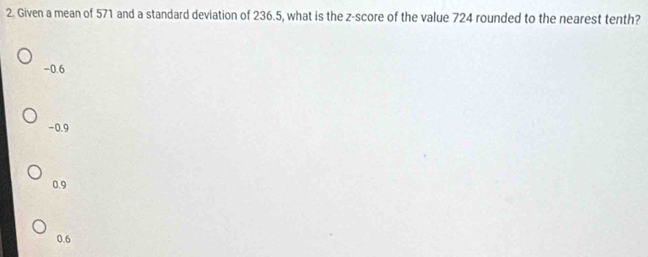 Given a mean of 571 and a standard deviation of 236.5, what is the z-score of the value 724 rounded to the nearest tenth?
-0.6
-0.9
0.9
0.6