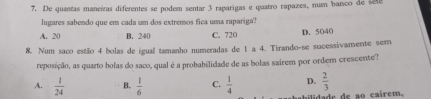 De quantas maneiras diferentes se podem sentar 3 raparigas e quatro rapazes, num banco de sete
lugares sabendo que em cada um dos extremos fica uma rapariga?
A. 20 B. 240 C. 720 D. 5040
8. Num saco estão 4 bolas de igual tamanho numeradas de 1 a 4. Tirando-se sucessivamente sem
reposição, as quarto bolas do saco, qual é a probabilidade de as bolas saírem por ordem crescente?
C.
A.  1/24   1/6   1/4 
B.
D.  2/3 
abilidade de ao caírem,