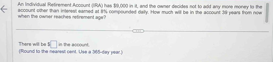 An Individual Retirement Account (IRA) has $9,000 in it, and the owner decides not to add any more money to the 
account other than interest earned at 8% compounded daily. How much will be in the account 39 years from now 
when the owner reaches retirement age? 
There will be $□ in the account. 
(Round to the nearest cent. Use a 365-day year.)