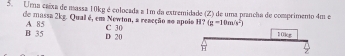 Uma caíxa de massa 10kg é colocada a 1m da extremidade (Z) de uma prancha de comprimento 4m e
de mussa 2kg. Qual é, em Newton, a reacção ao apolo H? C 30 (g-10m/s^2)
B 35 A 85 D 20