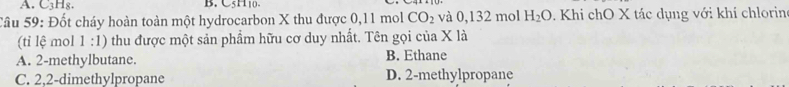 C3H₈. B. C5H10.
Câu 59: Đốt cháy hoàn toàn một hydrocarbon X thu được 0,11 mol CO_2 và 0,132 mol H_2O. Khi chO X tác dụng với khí chlorin
(tỉ lệ mol 1: 1) thu được một sản phẩm hữu cơ duy nhất. Tên gọi của X là
A. 2 -methylbutane. B. Ethane
C. 2, 2 -dimethylpropane D. 2 -methylpropane