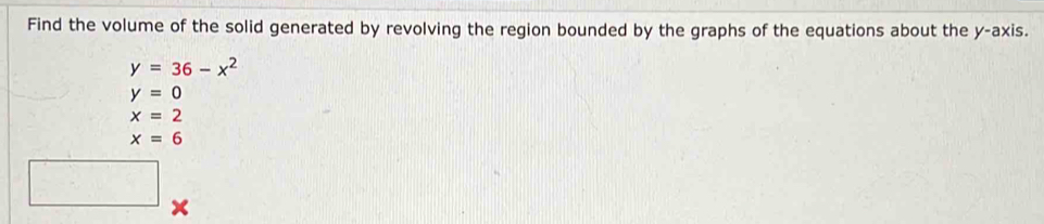 Find the volume of the solid generated by revolving the region bounded by the graphs of the equations about the y-axis.
y=36-x^2
y=0
x=2
x=6
x