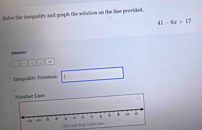 Solve the inequality and graph the solution on the line provided.
41-6x>17
Answer
2 or 
Inequality Notation: 1  □ /□   □ 
Number Line: