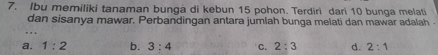 Ibu memiliki tanaman bunga di kebun 15 pohon. Terdiri dari 10 bunga melati
dan sisanya mawar. Perbandingan antara jumlah bunga melati dan mawar adalah -
….
a. 1:2 b. 3:4 C. 2:3 d. 2:1