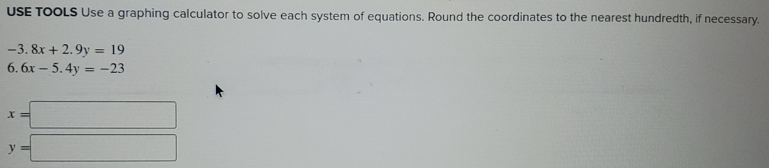 USE ToOLS Use a graphing calculator to solve each system of equations. Round the coordinates to the nearest hundredth, if necessary.
-3.8x+2.9y=19
6. 6x-5.4y=-23
x=□
y=□