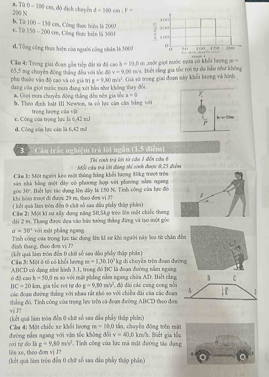 a. Từ 0 - 100 cm, độ dịch chuyển d=100cm;F=
200 N
b. Từ 100-150cm , Công thực hiện là 200J
c. Từ 150-200 cm, Công thực hiện là 300J
d. Tổng công thực hiện của người công nhân là 500J
Câu 4: Trong giai đoạn gần tiếp đất từ độ cao h=10,0m ,một giọt nước mưa có khổi lượng m=
65,5 mg chuyển động thẳng đều với tốc độ v=9,00m/s 3. Biết rằng gia tốc rơi tự do hầu như không
phụ thuộc vào độ cao và có giá trị g=9,80m/s^2. Giả sử trong giai đoạn này khối lượng và hình
dang của giọt nước mưa đang xét hầu như không thay đổi.
a. Giọt mưa chuyền động thẳng đều nên gia tốc a=0
overline F_t
b. Theo định luật III Newton, ta có lực cản cân bằng với
trọng lượng của vật
c. Công của trọng lực là 6,42 mJ
h=s=10m
P
d. Công của lực cản là 6,42 mJ
3 Câu trắc nghiệm trá lời ngắn (1,5 điểm)
Thi sinh trả lời từ câu 1 đến câu 6
Mỗi câu trả lời đúng thí sinh được 0,25 điểm
* Câu 1: Một người kéo một thùng hàng khối lượng 80kg trượt trên
sản nhà bằng một dây có phương hợp với phương nằm ngang
góc 30°. Biết lực tác dụng lên dây là 150 N. Tính công của lực đó
khi hòm trượt đi được 29 m, theo đơn vị J?
(kết quả làm tròn đến 0 chữ số sau dấu phầy thập phân)
Câu 2: Một kĩ sư xây dựng nặng 58,5kg trèo lên một chiếc thang
dài 2 m. Thang được dựa vào bức tường thẳng đứng và tạo một góc
alpha =30° với mặt phẳng ngang.
Tính công của trọng lực tác dụng lên kĩ sư khi người này leo từ chân đến
đinh thang, theo đơn vị J?
(kết quả làm tròn đến 0 chữ số sau dấu phầy thập phân)
Câu 3: Một ô tô có khối lượng m=1,30.10^3kg di chuyền trên đoạn đườn
ABCD có dạng như hình 3.1, trong đó BC là đoạn đường nằm ngang
ở độ cao h=50,0m so với mặt phẳng nằm ngang chứa AD. Biết rằng B C
BC=20km 1, gia tốc rơi tự do g=9,80m/s^2 , độ dài các cung cong nối
các đoạn đường thắng với nhau rất nhỏ so với chiều dài của các đoạn A vector g D
thẳng đó. Tính công của trọng lực trên cả đoạn đường ABCD theo đơn
vj J?
(kết quả làm tròn đến 0 chữ số sau dầu phẩy thập phân)
Câu 4: Một chiếc xe khối lượng m=10,0 tần, chuyển động trên mặt
đường nằm ngang với vận tốc không đổi v=40,0km/h. Biết gia tốc
rơi tự do là g=9,80m/s^2. Tính công của lực mà mặt đường tác dụng
lên xe, theo đơn vị J?
(kết quả làm tròn đến 0 chữ số sau dấu phầy thập phân)