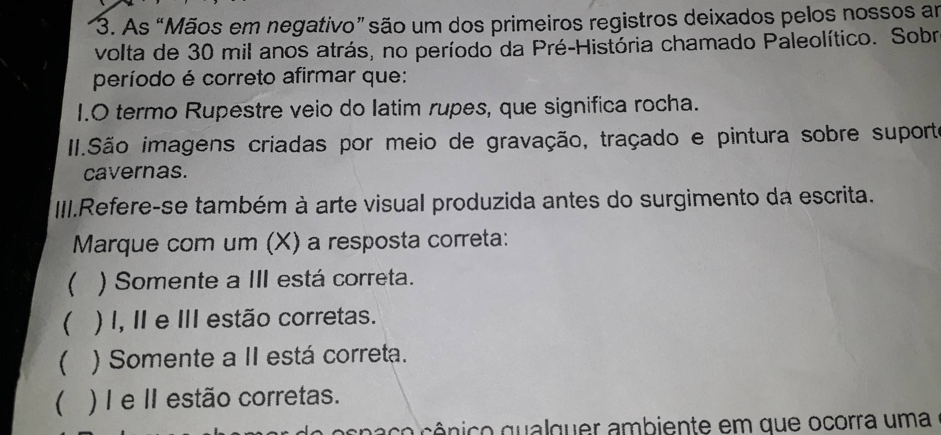 As “Mãos em negativo” são um dos primeiros registros deixados pelos nossos am
volta de 30 mil anos atrás, no período da Pré-História chamado Paleolítico. Sobr
período é correto afirmar que:
1.O termo Rupestre veio do latim rupes, que significa rocha.
II.São imagens criadas por meio de gravação, traçado e pintura sobre suporte
cavernas.
III.Refere-se também à arte visual produzida antes do surgimento da escrita.
Marque com um (X) a resposta correta:
 ) Somente a III está correta.
) I, II e III estão corretas.
 ) Somente a II está correta.
) I e II estão corretas.
cna co cênico qualquer ambiente em que ocorra uma