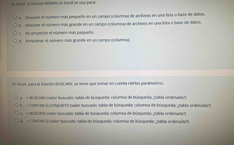 En Excel, la función BDMIN en Excel se usa para:
a. Devolver el número más pequeño en un campo (columna) de archivos en una lista o base de datos.
b. Devolver el número más grande en un campo (columna) de archivos en una lista o base de datos.
c. No proyectar el número más pequeño.
d. Almacenar el número más grande en un campo (columna).
En Excel, para la función BUSCARV, se tiene que tomar en cuenta ciertos parámetros:
a. = BUSCARH (valor buscado; tabla de búsqueda; columna de búsqueda; ¿tabla ordenada?)
b. = CONTAR.SI.CONJUNTO (valor buscado; tabla de búsqueda; columna de búsqueda; ¿tabla ordenada?)
c. = BUSCARV (valor buscado; tabla de búsqueda; columna de búsqueda; ¿tabla ordenada?)
d. = CONTAR.SI (valor buscado; tabla de búsqueda; columna de búsqueda; ¿tabla ordenada?)