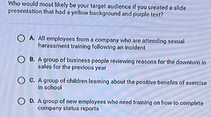 Who would most likely be your target audience if you created a slide
presentation that had a yellow background and purple text?
A. All employees from a company who are attending sexual
harassment training following an incident
B. A group of business people reviewing reasons for the downturn in
sales for the previous year
C. A group of children learning about the positive benefits of exercise
in school
D. A group of new employees who need training on how to complete
company status reports