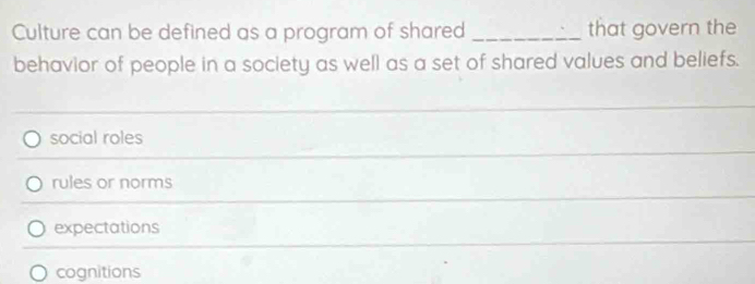 Culture can be defined as a program of shared _that govern the
behavior of people in a society as well as a set of shared values and beliefs.
_
social roles
rules or norms
expectations
cognitions