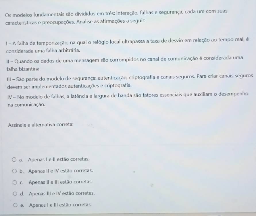 Os modelos fundamentais são divididos em três: interação, falhas e segurança, cada um com suas
características e preocupações. Analise as afirmações a seguir:
1 - A falha de temporização, na qual o relógio local ultrapassa a taxa de desvio em relação ao tempo real, é
considerada uma falha arbitrária.
II - Quando os dados de uma mensagem são corrompidos no canal de comunicação é considerada uma
falha bizantina.
III - São parte do modelo de segurança: autenticação, criptografia e canais seguros. Para criar canais seguros
devem ser implementados autenticações e criptografia.
IV - No modelo de falhas, a latência e largura de banda são fatores essenciais que auxiliam o desempenho
na comunicação.
Assinale a alternativa correta:
a. Apenas I e II estão corretas.
b. Apenas II e IV estão corretas.
c. Apenas II e III estão corretas.
d. Apenas III e IV estão corretas.
e. Apenas I e III estão corretas.