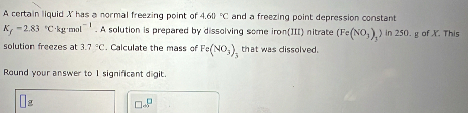 A certain liquid X has a normal freezing point of 4.60°C and a freezing point depression constant
K_f=2.83°C· kg· mol^(-1). A solution is prepared by dissolving some iron(III) nitrate (Fe(NO_3)_3) in 250. g of X. This 
solution freezes at 3.7°C. Calculate the mass of Fe(NO_3) that was dissolved. 
Round your answer to 1 significant digit.
□ g
□ * 10^□