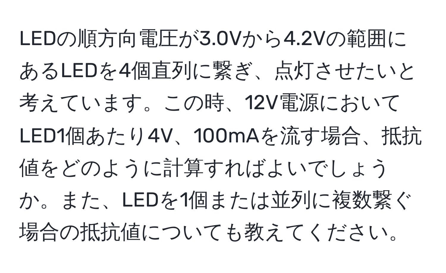 LEDの順方向電圧が3.0Vから4.2Vの範囲にあるLEDを4個直列に繋ぎ、点灯させたいと考えています。この時、12V電源においてLED1個あたり4V、100mAを流す場合、抵抗値をどのように計算すればよいでしょうか。また、LEDを1個または並列に複数繋ぐ場合の抵抗値についても教えてください。