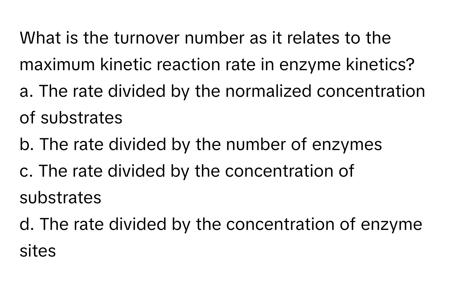 What is the turnover number as it relates to the maximum kinetic reaction rate in enzyme kinetics?

a. The rate divided by the normalized concentration of substrates
b. The rate divided by the number of enzymes
c. The rate divided by the concentration of substrates
d. The rate divided by the concentration of enzyme sites