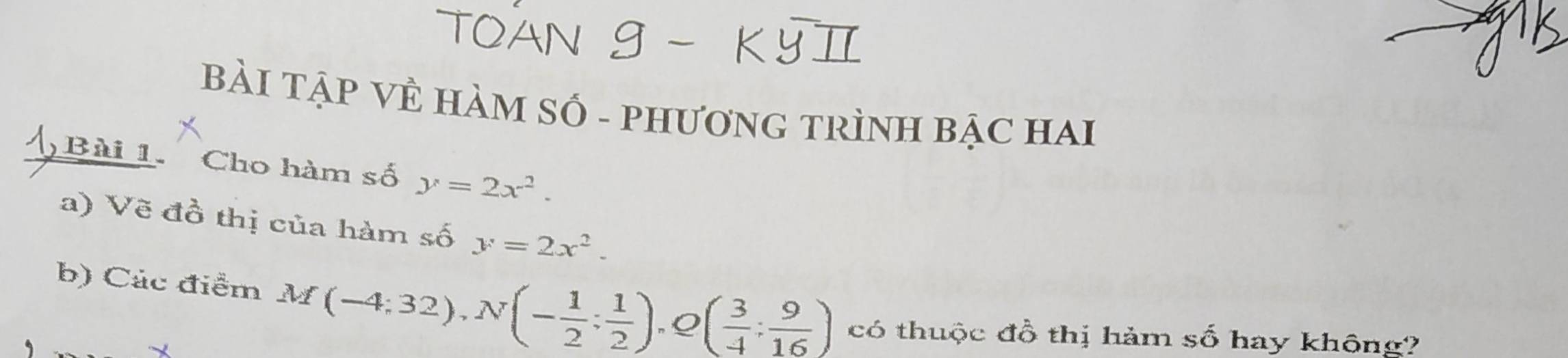 BẢI TẠP VÊ HÀM SỐ - PHươNG TRÌNH BẠC HAI 
Bài 1. Cho hàm số y=2x^2. 
a) Vẽ đồ thị của hàm số y=2x^2. 
b) Các điểm M(-4;32), N(- 1/2 ; 1/2 ) ( 3/4 : 9/16 ) có thuộc đồ thị hảm số hay không?