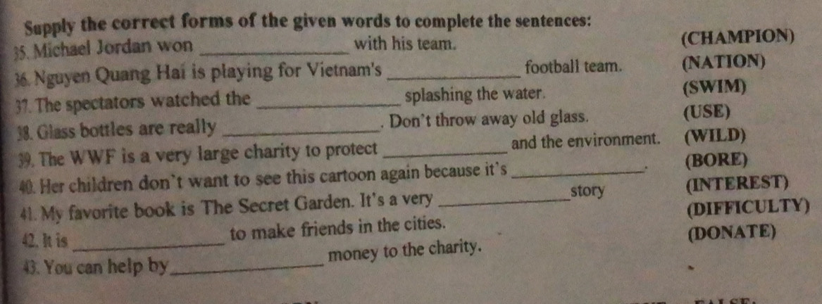 Supply the correct forms of the given words to complete the sentences: 
35. Michael Jordan won _with his team. (CHAMPION) 
36. Nguyen Quang Hai is playing for Vietnam's _football team. (NATION) 
37. The spectators watched the _splashing the water. (SWIM) 
38. Glass bottles are really _. Don't throw away old glass. (USE) 
39. The WWF is a very large charity to protect _and the environment. (WILD) 
. 
40. Her children don’t want to see this cartoon again because it's _(BORE) 
41. My favorite book is The Secret Garden. It's a very _story (INTEREST) 
42. It is _to make friends in the cities. (DIFFICULTY) 
(DONATE) 
money to the charity. 
43. You can help by_