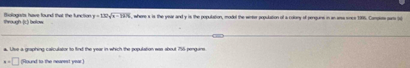 Biologists have found that the function y=132sqrt(x-1976) , where x is the year and y is the population, model the winter population of a colony of penguins in an area since 1995. Compiete parta (a) 
through (c) below 
a. Use a graphing calculator to find the year in which the population was about 755 penguins
x=□ (Round to the nearest year.)