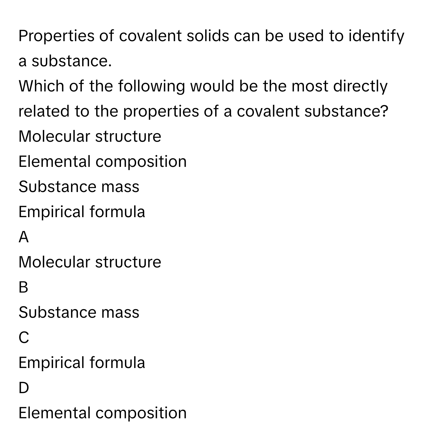 Properties of covalent solids can be used to identify a substance.
Which of the following would be the most directly related to the properties of a covalent substance?Molecular structure
Elemental composition
Substance mass
Empirical formula

A  
Molecular structure 


B  
Substance mass 


C  
Empirical formula 


D  
Elemental composition