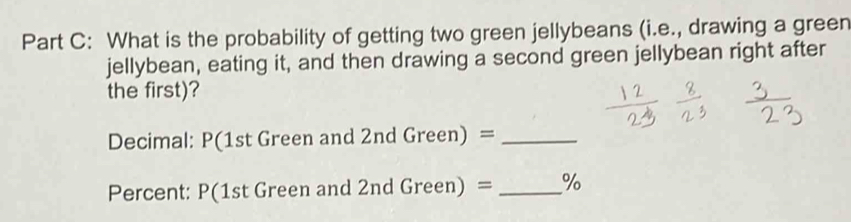 What is the probability of getting two green jellybeans (i.e., drawing a green 
jellybean, eating it, and then drawing a second green jellybean right after 
the first)? 
Decimal: P(1st Green and 2ndGreen)= _ 
Percent: P(1st Green and 2nd ( ;reen) = _%