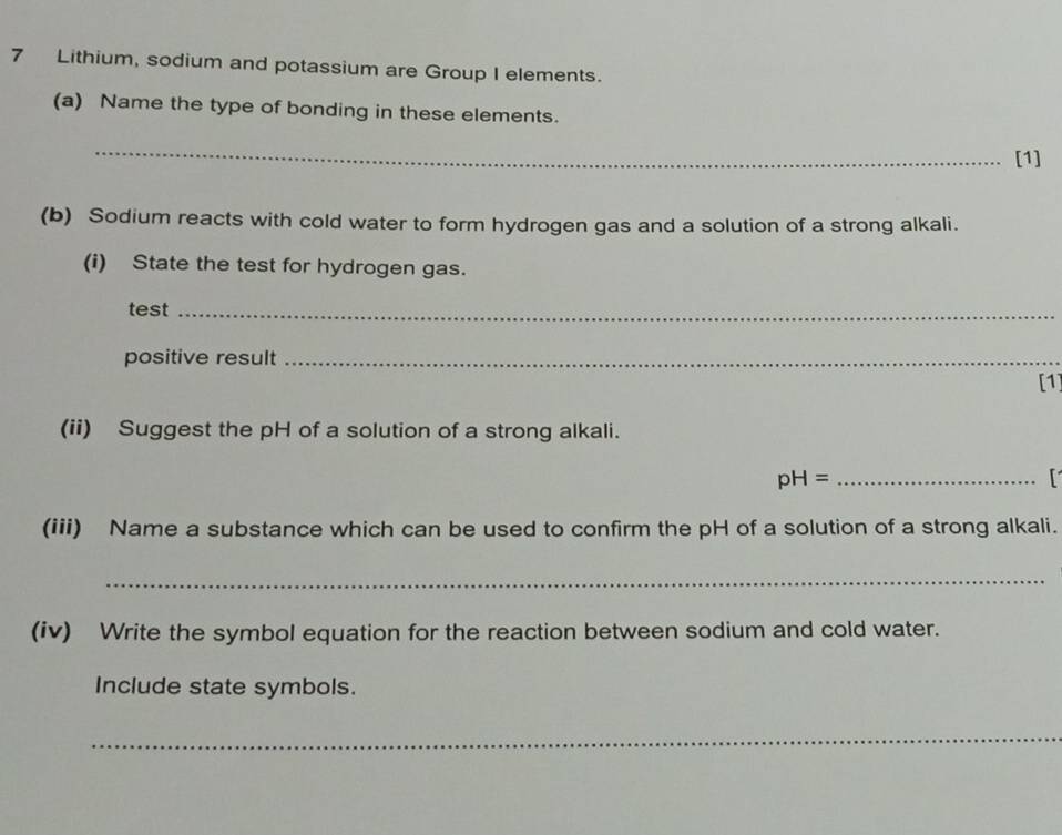 Lithium, sodium and potassium are Group I elements. 
(a) Name the type of bonding in these elements. 
_ 
[1] 
(b) Sodium reacts with cold water to form hydrogen gas and a solution of a strong alkali. 
(i) State the test for hydrogen gas. 
test_ 
positive result_ 
[1 
(ii) Suggest the pH of a solution of a strong alkali. 
_ pH=
(iii) Name a substance which can be used to confirm the pH of a solution of a strong alkali. 
_ 
(iv) Write the symbol equation for the reaction between sodium and cold water. 
Include state symbols. 
_