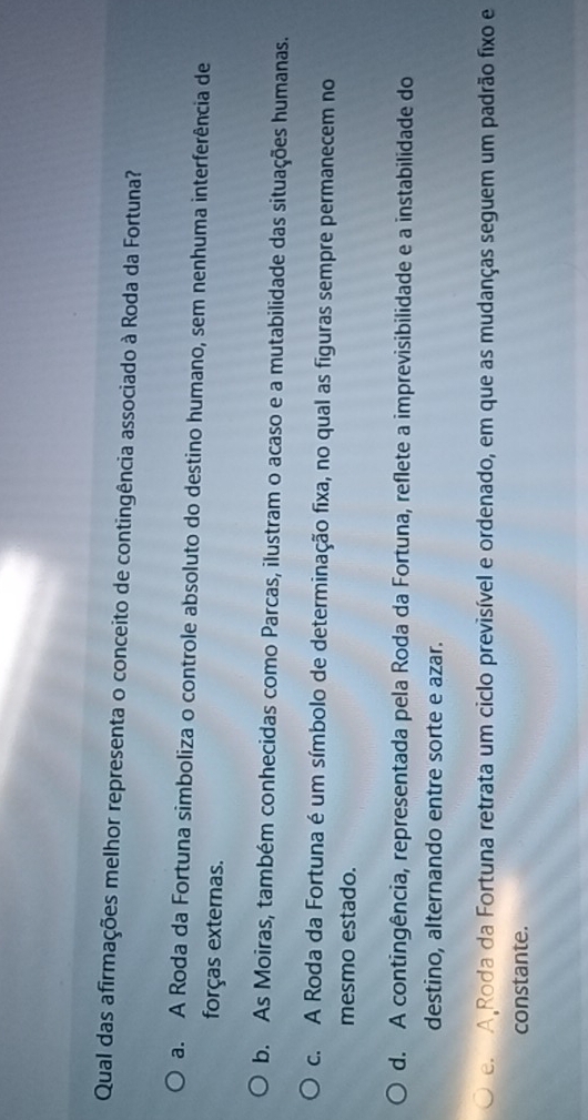 Qual das afirmações melhor representa o conceito de contingência associado à Roda da Fortuna?
a. A Roda da Fortuna simboliza o controle absoluto do destino humano, sem nenhuma interferência de
forças externas.
b. As Moiras, também conhecidas como Parcas, ilustram o acaso e a mutabilidade das situações humanas.
c. A Roda da Fortuna é um símbolo de determinação fixa, no qual as figuras sempre permanecem no
mesmo estado.
d. A contingência, representada pela Roda da Fortuna, reflete a imprevisibilidade e a instabilidade do
destino, alternando entre sorte e azar.
e A Roda da Fortuna retrata um ciclo previsível e ordenado, em que as mudanças seguem um padrão fixo e
constante.