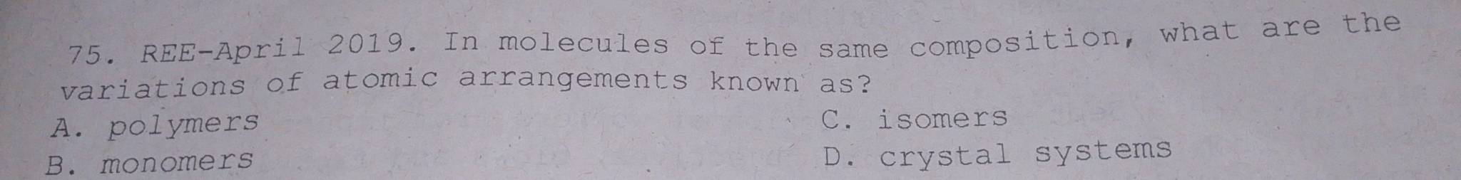 REE-April 2019. In molecules of the same composition, what are the
variations of atomic arrangements known as?
A. polymers C. isomers
B. monomers
D. crystal systems