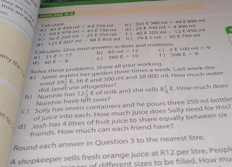 ou 
ver. 
they are i hey are in t XeRgise 9.5 bì 355ell 580ml+49ell 890ml 25ell 700ml+4900ml 45ell 205ml-12ell 450ml
a ) Calculate 
e ) c ) 69ell 978ml+45ell 750ml 65ell 450ml+9ell 550ml
dì 
f ) 
g) 125ell 607ml-98ell 855ml 56ell 250ml-25ell 750ml h ì 79ell 5ml-35ell 760ml
Calculate. Give your answers in litres and millilitres. 
a ) 31ell * 17 b) 85ml* 12 c) 2ell 100ml* 9
d ) 40ell / 4 e 380ell +10 f ) 508ell / 9
rry the Solve these problems. Show all your working. 
a ) Janet waters her garden three times a week. Last week she 
did Janet use altogether? 39 1/2 ell , 56 £ and 300 ml and 38 000 ml. How much water 
used 
b) Nomhle has 12 1/2 ell of milk and she sells 8 1/4 ell.. How much does 
Nomhle have left over? 
c ) Solly has seven containers and he pours three 250 mi bottle 
n to 
of juice into each. How much juice does Solly need for this? 
d) Josh has 4 litres of fruit juice to share equally between six 
friends. How much can each friend have? 
Round each answer in Question 3 to the nearest litre. 
A shopkeeper sells fresh orange juice at R12 per litre. Peopl 
rr of different sizes to be filled. How mu