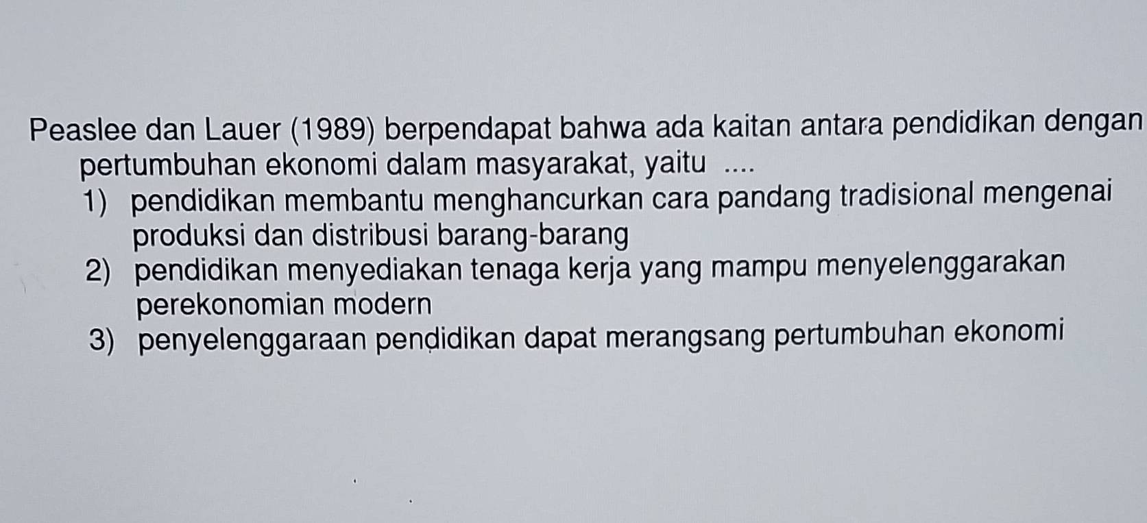 Peaslee dan Lauer (1989) berpendapat bahwa ada kaitan antara pendidikan dengan
pertumbuhan ekonomi dalam masyarakat, yaitu ....
1) pendidikan membantu menghancurkan cara pandang tradisional mengenai
produksi dan distribusi barang-barang
2) pendidikan menyediakan tenaga kerja yang mampu menyelenggarakan
perekonomian modern
3) penyelenggaraan pendidikan dapat merangsang pertumbuhan ekonomi