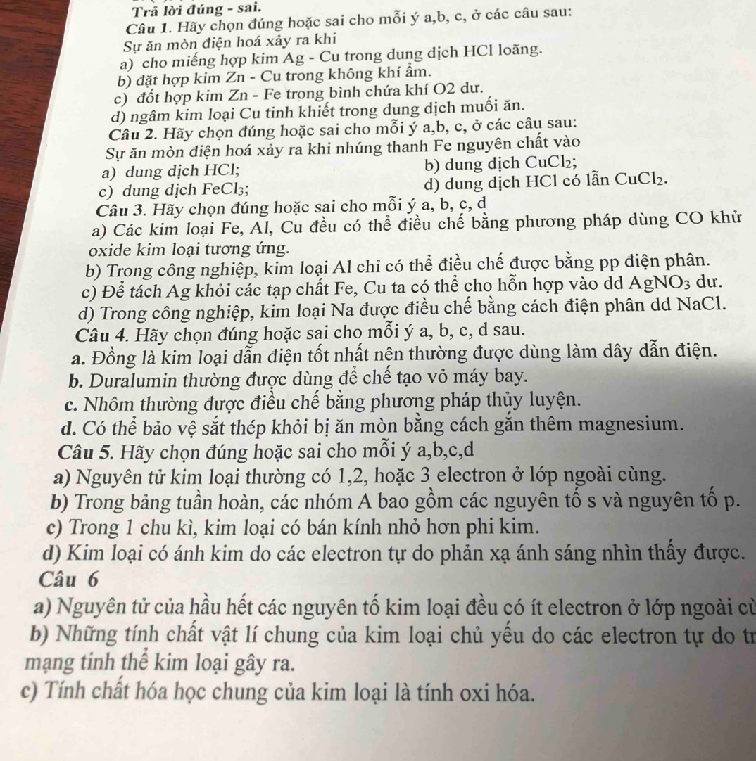 Trả lời đúng - sai.
Câu 1. Hãy chọn đúng hoặc sai cho mỗi ý a,b, c, ở các câu sau:
Sự ăn mòn điện hoá xảy ra khi
a) cho miếng hợp kim Ag - Cu trong dung dịch HCl loãng.
b) đặt hợp kim Zn - Cu trong không khí ẩm.
c) đốt hợp kim Zn - Fe trong bình chứa khí O2 dư.
d) ngâm kim loại Cu tinh khiết trong dung dịch muối ăn.
Câu 2. Hãy chọn đúng hoặc sai cho mỗi ý a,b, c, ở các câu sau:
Sự ăn mòn điện hoá xảy ra khi nhúng thanh Fe nguyên chất vào
a) dung dịch HCl; b) dung dịch Cu Cl_2.
c) dung dịch FeCl₃; d) dung dịch HCl có lẫn CuCl₂.
Câu 3. Hãy chọn đúng hoặc sai cho mỗi ý a, b, c, d
a) Các kim loại Fe, Al, Cu đều có thể điều chế bằng phương pháp dùng CO khử
oxide kim loại tương ứng.
b) Trong công nghiệp, kim loại Al chỉ có thể điều chế được bằng pp điện phân.
c) Để tách Ag khỏi các tạp chất Fe, Cu ta có thể cho hỗn hợp vào dd Ag NO_3 du.
d) Trong công nghiệp, kim loại Na được điều chế bằng cách điện phân dd NaCl.
Câu 4. Hãy chọn đúng hoặc sai cho mỗi ý a, b, c, d sau.
a. Đồng là kim loại dẫn điện tốt nhất nện thường được dùng làm dây dẫn điện.
b. Duralumin thường được dùng để chế tạo vỏ máy bay.
c. Nhôm thường được điều chế bằng phương pháp thủy luyện.
d. Có thể bảo vệ sắt thép khỏi bị ăn mòn bằng cách gắn thêm magnesium.
Câu 5. Hãy chọn đúng hoặc sai cho mỗi ý a,b,c,d
a) Nguyên tử kim loại thường có 1,2, hoặc 3 electron ở lớp ngoài cùng.
b) Trong bảng tuần hoàn, các nhóm A bao gồm các nguyên tố s và nguyên tố p.
c) Trong 1 chu kì, kim loại có bán kính nhỏ hơn phi kim.
d) Kim loại có ánh kim do các electron tự do phản xạ ánh sáng nhìn thấy được.
Câu 6
a) Nguyên tử của hầu hết các nguyên tố kim loại đều có ít electron ở lớp ngoài cù
b) Những tính chất vật lí chung của kim loại chủ yểu do các electron tự do tr
mạng tinh thể kim loại gây ra.
c) Tính chất hóa học chung của kim loại là tính oxi hóa.