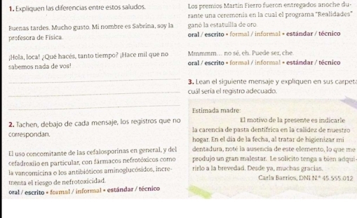 1, Expliquen las diferencias entre estos saludos. Los premios Martín Fierro fueron entregados anoche du- 
rante una ceremonía en la cual el programa ''Realidades'' 
Buenas tardes. Mucho gusto. Mi nombre es Sabrina, soy la ganó la estatuilla de oro 
profesora de Física. oral / escrito + formal / informal + estándar / técnico 
¡Hola, loca! ¿Qué hacés, tanto tiempo? ¡Hace mil que no Mmmmm.. no sé, eh. Puede ser, che 
sabémos nada de vos oral / escrito + formal / informal = estándar / técnico 
_ 
3. Lean el siguiente mensaje y expliquen en sus carpet 
_cuál sería el registro adecuado. 
_ 
Estimada madre 
El motivo de la presente es indicarle 
2. Tachen, debajo de cada mensaje, los registros que no la carencia de pasta dentífrica en la calidez de nuestro 
correspondan. hogar. En el día de la fecha, al tratar de higienizar mi 
El uso concomitante de las cefalosporinas en general, y del dentadura, noté la ausencia de este elemento, lo que me 
cefadroxilo en particular, con fármacos nefrotóxicos como produjo un gran malestar. Le solicito tenga a bien adqui 
la vancomicina o los antibióticos aminoglucósidos, incre- rirlo a la brevedad. Desde ya, muchas gracías. 
menta el riesgo de nefrotoxicidad. Carla Barrios, DNI N.* 45.555.012
oral / escrito + formal / informal + estándar / técnico