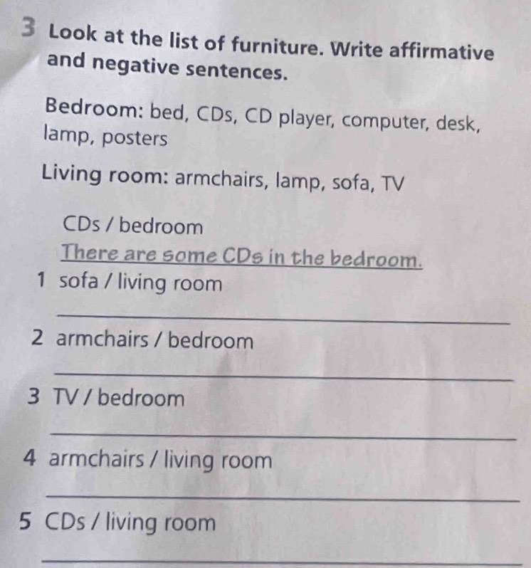 Look at the list of furniture. Write affirmative 
and negative sentences. 
Bedroom: bed, CDs, CD player, computer, desk, 
lamp, posters 
Living room: armchairs, lamp, sofa, TV 
CDs / bedroom 
There are some CDs in the bedroom. 
1 sofa / living room 
_ 
2 armchairs / bedroom 
_ 
3 TV / bedroom 
_ 
4 armchairs / living room 
_ 
5 CDs / living room 
_