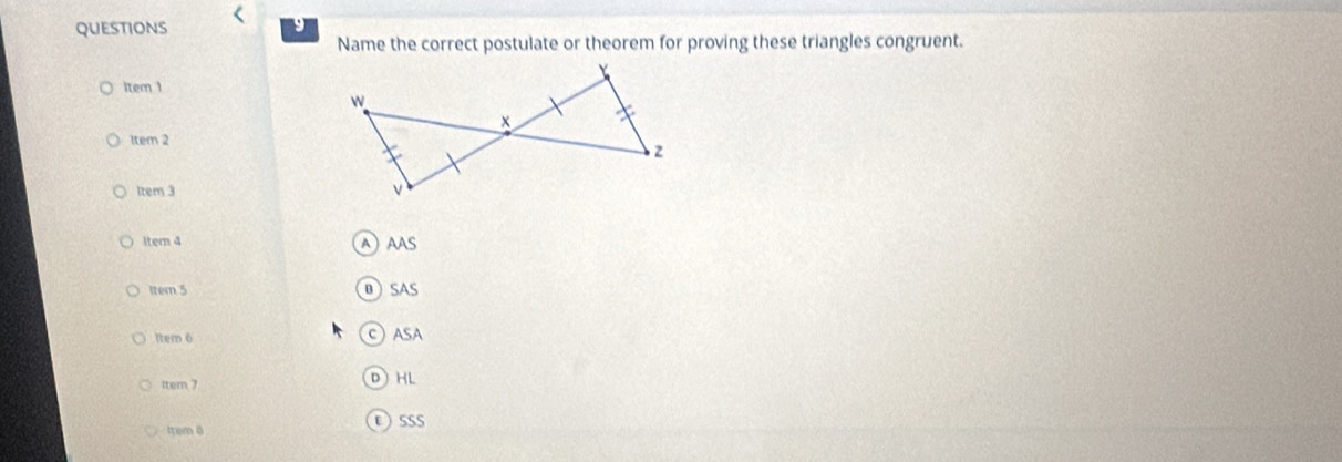 Name the correct postulate or theorem for proving these triangles congruent. 
item ! 
1tem 2 
Item 3 
ltern 4 
A AAS 
Item 5 B SAS 
Item 6 C) ASA 
tem 7 DHL 
trem 8 εsss