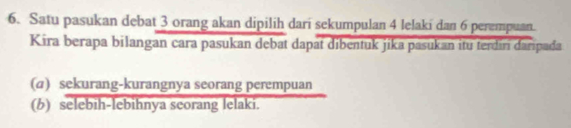 Satu pasukan debat 3 orang akan dipilih dari sekumpulan 4 lelaki dan 6 perempuan. 
Kira berapa bilangan cara pasukan debat dapat dibentuk jika pasukan itu terdiri daripada 
(a) sekurang-kurangnya seorang perempuan 
(b) selebih-lebihnya seorang lelaki.