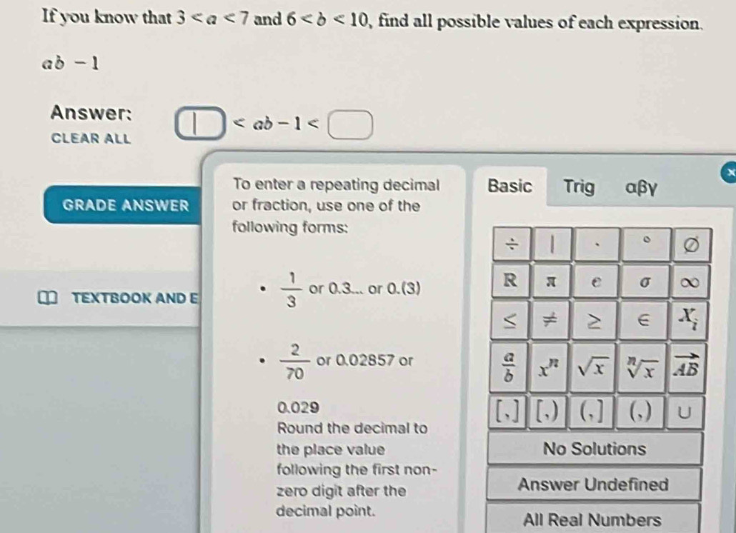 If you know that 3 and 6 , find all possible values of each expression.
ab-1
Answer: □
CLEAR ALL
To enter a repeating decimal Basic Trig αβγ
GRADE ANSWER or fraction, use one of the
following forms:
÷ | 、 。
TEXTBOOK AND E
 1/3  or 0.3... or 0.(3)
R π e σ ∞
≠ > X_i
 2/70  or 0.02857 or
 a/b  x^n sqrt(x) sqrt[n](x) vector AB
0.029 (,] (,) U
[,] [,) 
Round the decimal to
the place value No Solutions
following the first non-
zero digit after the Answer Undefined
decimal point.
All Real Numbers