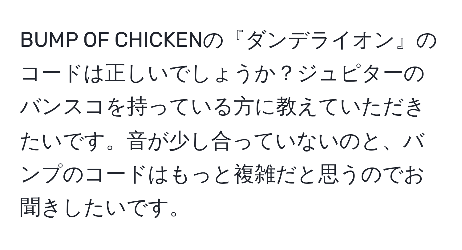 BUMP OF CHICKENの『ダンデライオン』のコードは正しいでしょうか？ジュピターのバンスコを持っている方に教えていただきたいです。音が少し合っていないのと、バンプのコードはもっと複雑だと思うのでお聞きしたいです。