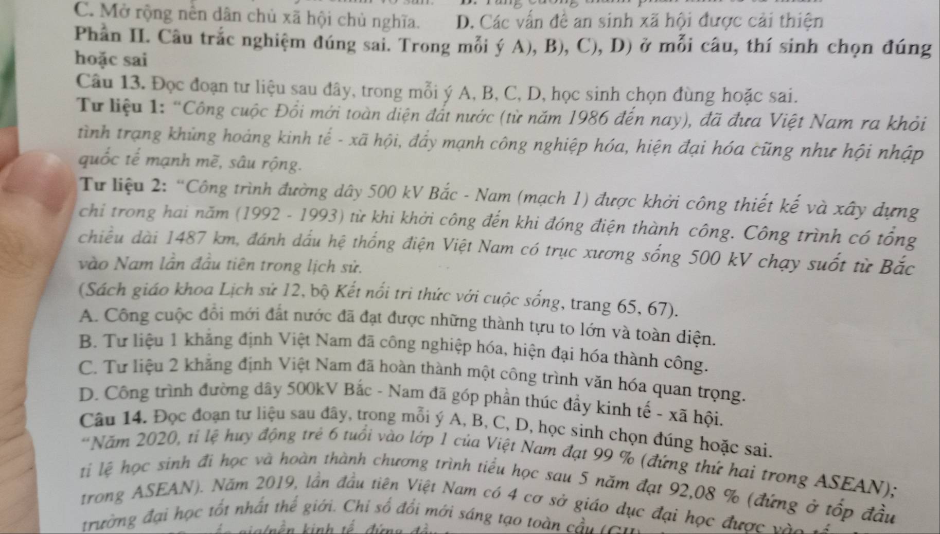 C. Mở rộng nền dân chủ xã hội chủ nghĩa. D. Các vấn đề an sinh xã hội được cải thiện
Phần II. Câu trắc nghiệm đúng sai. Trong mỗi ý A), B), C), D) ở mỗi câu, thí sinh chọn đúng
hoặc sai
Câu 13. Đọc đoạn tư liệu sau đây, trong mỗi ý A, B, C, D, học sinh chọn đùng hoặc sai.
Từ liệu 1: “Công cuộc Đổi mới toàn diện đất nước (từ năm 1986 đến nay), đã đưa Việt Nam ra khỏi
tình trạng khủng hoáng kinh tế - xã hội, đẩy mạnh công nghiệp hóa, hiện đại hóa cũng như hội nhập
quốc tế mạnh mẽ, sâu rộng.
Từ liệu 2: “Công trình đường dây 500 kV Bắc - Nam (mạch 1) được khởi công thiết kế và xây dựng
chi trong hai năm (1992 - 1993) từ khi khởi công đến khi đóng điện thành công. Công trình có tổng
chiều dài 1487 km, đánh dấu hệ thống điện Việt Nam có trục xương sống 500 kV chạy suốt từ Bắc
vào Nam lần đầu tiên trong lịch sử.
(Sách giáo khoa Lịch sử 12, bộ Kết nổi tri thức với cuộc sống, trang 65, 67).
A. Công cuộc đổi mới đất nước đã đạt được những thành tựu to lớn và toàn diện.
B. Tư liệu 1 khẳng định Việt Nam đã công nghiệp hóa, hiện đại hóa thành công.
C. Tư liệu 2 khẳng định Việt Nam đã hoàn thành một công trình văn hóa quan trọng.
D. Công trình đường dây 500kV Bắc - Nam đã góp phần thúc đẩy kinh tế - xã hội.
Câu 14. Đọc đoạn tư liệu sau đây, trong mỗi ý A, B, C, D, học sinh chọn đúng hoặc sai.
*Năm 2020, tỉ lệ huy động trẻ 6 tuổi vào lớp 1 của Việt Nam đạt 99 % (đứng thứ hai trong ASEAN);
tị lệ học sinh đi học và hoàn thành chương trình tiểu học sau 5 năm đạt 92,08 % (đứng ở tốp đầu
trong ASEAN). Năm 2019, lần đầu tiên Việt Nam có 4 cơ sở giáo dục đại học được vào v
trường đại học tốt nhất thể giới. Chỉ số đổi mới sáng tạo toàn cầu t Ci
giglnền kinh tế đứng đà