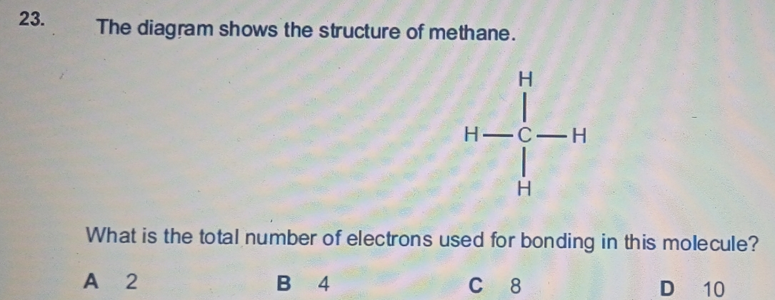 The diagram shows the structure of methane.
H=frac ^14-H 
What is the total number of electrons used for bonding in this molecule?
A 2 B 4 c 8 D 10