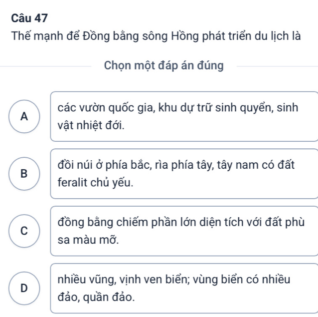 Thể mạnh để Đồng bằng sông Hồng phát triển du lịch là
Chọn một đáp án đúng
các vườn quốc gia, khu dự trữ sinh quyển, sinh
A
vật nhiệt đới.
đồi núi ở phía bắc, rìa phía tây, tây nam có đất
B
feralit chủ yếu.
đồng bằng chiếm phần lớn diện tích với đất phù
C
sa màu mỡ.
D nhiều vũng, vịnh ven biển; vùng biển có nhiều
đảo, quần đảo.