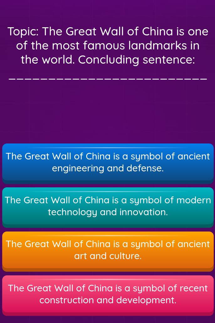 Topic: The Great Wall of China is one
of the most famous landmarks in
the world. Concluding sentence:
The Great Wall of China is a symbol of ancient
engineering and defense.
The Great Wall of China is a symbol of modern
technology and innovation.
The Great Wall of China is a symbol of ancient
art and culture.
The Great Wall of China is a symbol of recent
construction and development.