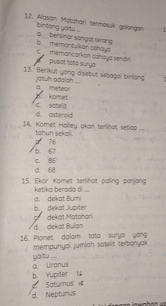 Alasan Matahari termasuk golongan 1
bintang yoitu ...
a. bersinar sangat terang
b. memantulkan cahaya
c. memancarkan cahaya sendiri
pusat tata surya
13. Berikut yang disebut sebagai bintang
jatuh adalah ___
a. meteor
b. komet
c. satelit
d. asteroid
14. Komet Halley akan terlihat setiap ...
tahun sekali.. 76
b. 67
c. 86
d. 68
15. Ekor Komet terlihat paling panjang
ketika berada di ....
a. dekat Bumi
b. dekat Jupiter. dekat Matahari
d. dekat Bulan
16. Planet dalam tata surya yong
mempunyai jumlah satelit terbanyak
yaitu ___
a. Uranus
b. Yupiter
2. Saturnus
d. Neptunus