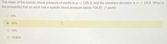 The mean of the systolic blood pressure of adults is mu =128.4 , and the standard deviation is sigma =19.6. What is
the probability that an adult has a systolic blood pressure below 108.8? (1 point)
34%
84%
16%
15.85%