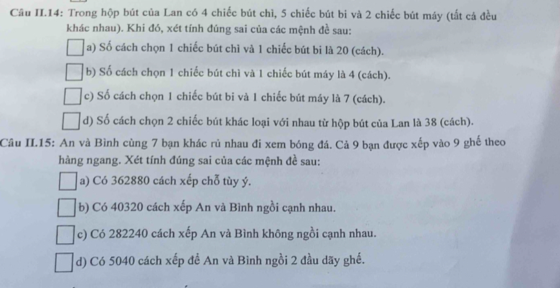 Câu II.14: Trong hộp bút của Lan có 4 chiếc bút chì, 5 chiếc bút bi và 2 chiếc bút máy (tất cả đều
khác nhau). Khi đó, xét tính đúng sai của các mệnh đề sau:
a) Số cách chọn 1 chiếc bút chì và 1 chiếc bút bi là 20 (cách).
b) Số cách chọn 1 chiếc bút chì và 1 chiếc bút máy là 4 (cách).
c) Số cách chọn 1 chiếc bút bi và 1 chiếc bút máy là 7 (cách).
d) Số cách chọn 2 chiếc bút khác loại với nhau từ hộp bút của Lan là 38 (cách).
Câu II.15: An và Bình cùng 7 bạn khác rủ nhau đi xem bóng đá. Cả 9 bạn được xếp vào 9 ghế theo
hàng ngang. Xét tính đúng sai của các mệnh đề sau:
a) Có 362880 cách xếp chỗ tùy ý.
b) Có 40320 cách xếp An và Bình ngồi cạnh nhau.
c) Có 282240 cách xếp An và Bình không ngồi cạnh nhau.
d) Có 5040 cách xếp đề An và Bình ngồi 2 đầu dãy ghế.