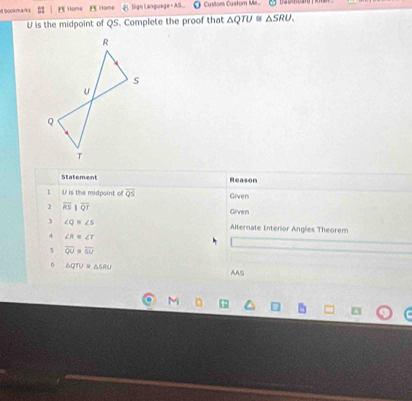 st bookmarks :: A Home Home Sign Language + AS. Custom Custom Me...
U is the midpoint of QS. Complete the proof that △ QTU≌ △ SRU. 
Statement Reason 
1 U is the midpoint of overline QS Given 
2 overline RSparallel overline QT
Given 
3 ∠ Q≌ ∠ S Alternate Interior Angles Theorem 
4 ∠ R≌ ∠ T
s overline QU≌ overline SU
△ QTU≌ △ SRU
AAS