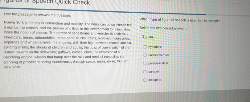 Qures of Speech Quick Check
Use the passage to answer the question. Which type of figure of speech is used in this excerpt?
Nueva York is the city of commotion and mobility. The noise can be so intense that
it numbs the senses, and the person who lives in this environment for a long time Select the two correct answers.
loses the notion of silence. The torrent of pedestrians and vehicles is endless—
streetcars, buses, automobiles, horse-carts, trucks, trains, bicycles, motorcycles, (1 point)
airplanes and wheelbarrows; fire engines, with their high-powered motors and ear-
splitting sirens; the shouts of children and adults; the buzz of conversation of the hyperbole
human swarm on the sidewalks; guffaws, curses, cries; the explosion of a
backfiring engine; wheels that bump over the rails and rend all tranquility; the understatement
spinning of propellers boring thunderously through space; noise, noise, NOISE: personification
New York.
paradox
metaphor