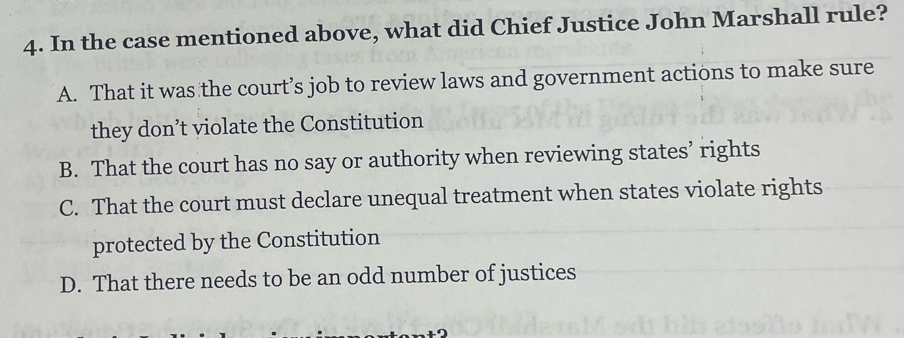 In the case mentioned above, what did Chief Justice John Marshall rule?
A. That it was the court’s job to review laws and government actions to make sure
they don’t violate the Constitution
B. That the court has no say or authority when reviewing states’ rights
C. That the court must declare unequal treatment when states violate rights
protected by the Constitution
D. That there needs to be an odd number of justices