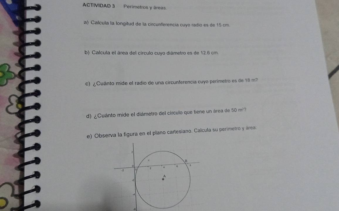 ACTIVIDAD 3 Perímetros y áreas. 
a) Calcula la longitud de la circunferencia cuyo radio es de 15 cm. 
b) Calcula el área del círculo cuyo diámetro es de 12.6 cm. 
c) ¿Cuánto mide el radio de una circunferencia cuyo perimetro es de 18 m? 
d) ¿Cuánto mide el diámetro del círculo que tiene un área de 50m^2 , 
e) Observa la figura en el plano cartesiano. Calcula su perímetro y área. 
-6