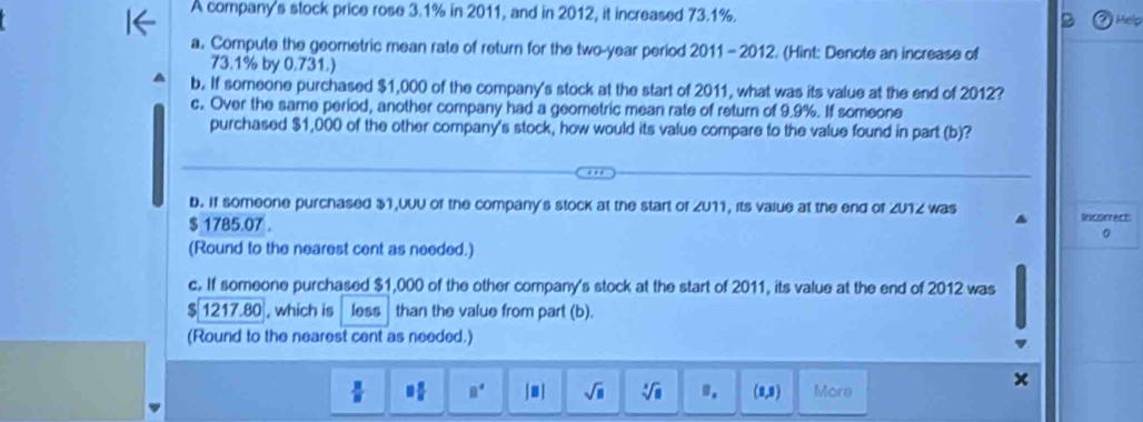 A company's stock price rose 3.1% in 2011, and in 2012, it increased 73.1%. 
Help 
a. Compute the geometric mean rate of return for the two-year period 2011 - 2012. (Hint: Denote an increase of
73.1% by 0.731.) 
b. If someone purchased $1,000 of the company's stock at the start of 2011, what was its value at the end of 2012? 
c. Over the same period, another company had a geometric mean rate of return of 9.9%. If someone 
purchased $1,000 of the other company's stock, how would its value compare to the value found in part (b)? 
b. If someone purchased $1,UUU of the company's stock at the start of ZU11, its value at the end of ZU1Z was
$ 1785.07. Incorrect 
0 
(Round to the nearest cent as needed.) 
c. If someone purchased $1,000 of the other company's stock at the start of 2011, its value at the end of 2012 was
$ 1217.80 , which is less than the value from part (b). 
(Round to the nearest cent as needed.)
 3/8  □  □ /□   B^4 beginvmatrix Bendvmatrix sqrt(□ ) sqrt[3](8) B, (8,9) More 
x