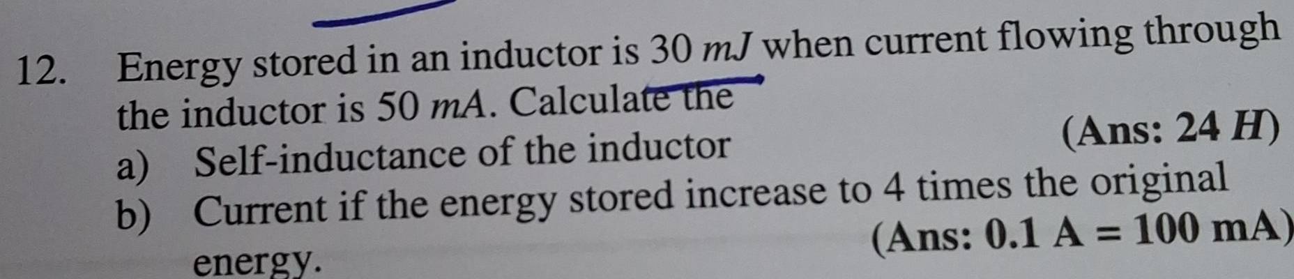 Energy stored in an inductor is 30 mJ when current flowing through 
the inductor is 50 mA. Calculate the 
a) Self-inductance of the inductor (Ans: 24 H) 
b) Current if the energy stored increase to 4 times the original 
energy. 
(Ans: 0.1A=100mA)